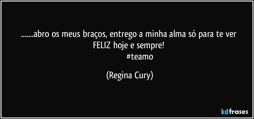 ...abro   os meus braços,   entrego a minha alma  só para  te ver FELIZ  hoje e sempre! 
                                      #teamo (Regina Cury)