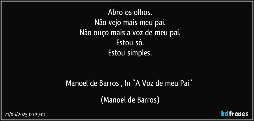 Abro os olhos.
Não vejo mais meu pai.
Não ouço mais a voz de meu pai.
Estou só.
Estou simples.


Manoel de Barros , In “A Voz de meu Pai” (Manoel de Barros)