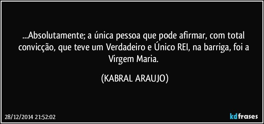 ...Absolutamente; a única pessoa que pode afirmar, com total convicção, que teve um Verdadeiro e Único REI, na barriga, foi a Virgem Maria. (KABRAL ARAUJO)