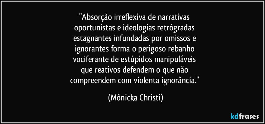 "Absorção irreflexiva de narrativas 
oportunistas e ideologias retrógradas 
estagnantes infundadas por omissos e 
ignorantes forma o perigoso rebanho 
vociferante de estúpidos manipuláveis 
que reativos defendem o que não 
compreendem com violenta ignorância." (Mônicka Christi)