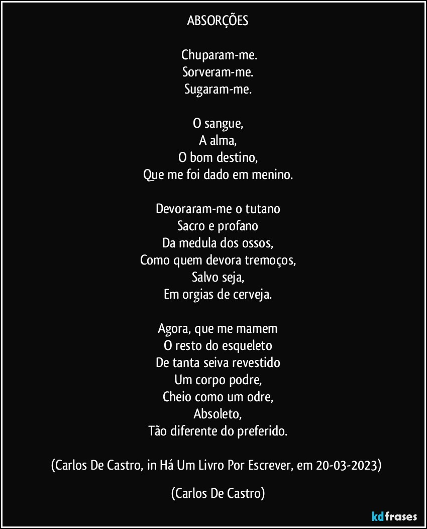 ABSORÇÕES

⁠Chuparam-me.
Sorveram-me.
Sugaram-me.

O sangue,
A alma,
O bom destino,
Que me foi dado em menino.

Devoraram-me o tutano
Sacro e profano
Da medula dos ossos,
Como quem devora tremoços,
Salvo seja,
Em orgias de cerveja.

Agora, que me mamem
O resto do esqueleto
De tanta seiva revestido
Um corpo podre,
Cheio como um odre,
Absoleto,
Tão diferente do preferido.

(Carlos De Castro, in Há Um Livro Por Escrever, em 20-03-2023) (Carlos De Castro)