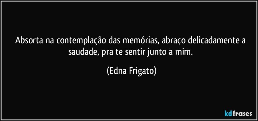 Absorta na contemplação das memórias, abraço delicadamente a saudade,  pra te sentir junto a mim. (Edna Frigato)