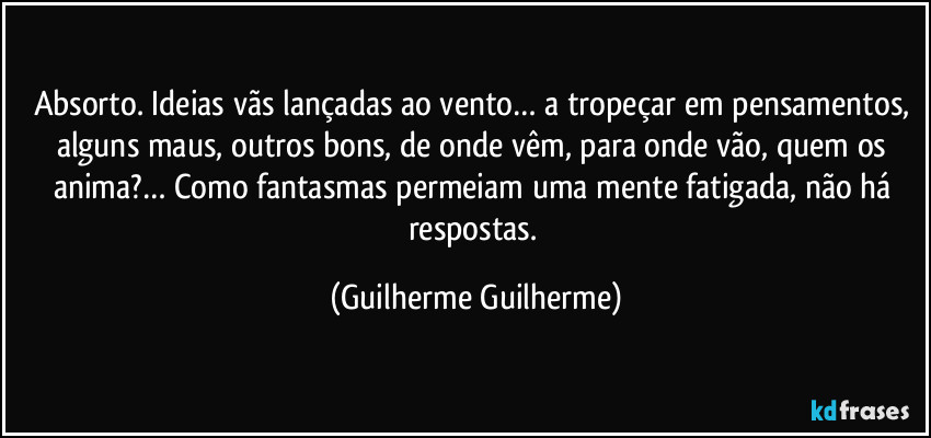 Absorto. Ideias vãs lançadas ao vento… a tropeçar em pensamentos, alguns maus, outros bons, de onde vêm, para onde vão, quem os anima?…  Como fantasmas permeiam uma mente fatigada, não há respostas. (Guilherme Guilherme)
