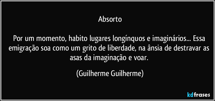 Absorto

Por um momento, habito lugares longínquos e imaginários... Essa emigração soa como um grito de liberdade, na ânsia de destravar as asas da imaginação e voar. (Guilherme Guilherme)