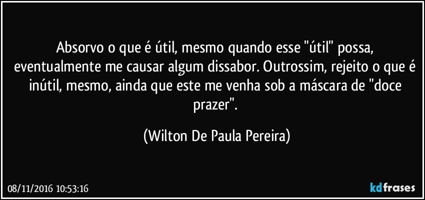 Absorvo o que é útil, mesmo quando esse "útil" possa, eventualmente me causar algum dissabor. Outrossim, rejeito o que é inútil, mesmo, ainda que este me venha sob a máscara de "doce prazer". (Wilton De Paula Pereira)