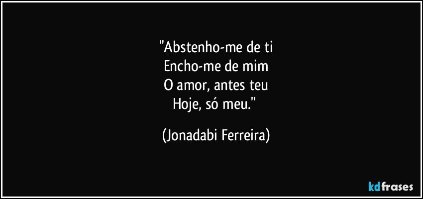 "Abstenho-me de ti
Encho-me de mim
O amor, antes teu
Hoje, só meu." (Jonadabi Ferreira)