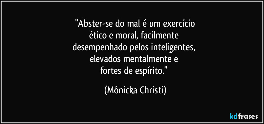 "Abster-se do mal é um exercício
ético e moral, facilmente 
desempenhado pelos inteligentes, 
elevados mentalmente e 
fortes de espírito." (Mônicka Christi)