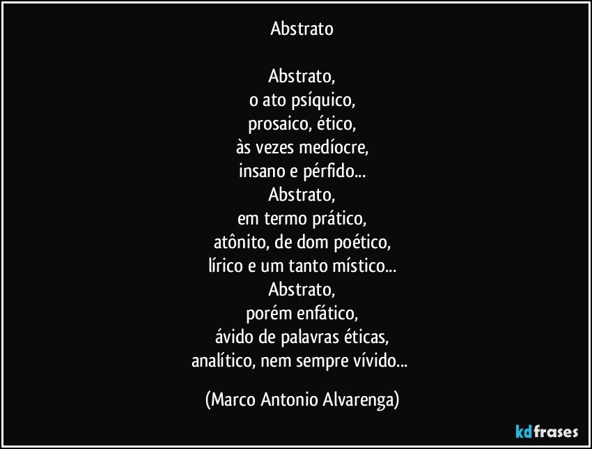 Abstrato

Abstrato,
o ato psíquico,
prosaico, ético,
às vezes medíocre,
insano e pérfido...
Abstrato,
em termo prático,
atônito, de dom poético,
lírico e um tanto místico...
Abstrato,
porém enfático,
ávido de palavras éticas,
analítico, nem sempre vívido... (Marco Antonio Alvarenga)