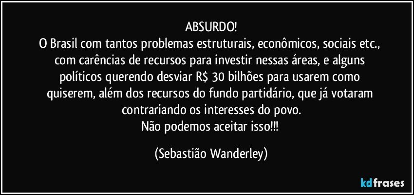 ABSURDO!
O Brasil com tantos problemas estruturais, econômicos, sociais etc., com carências de recursos para investir nessas áreas, e alguns políticos querendo desviar R$ 30 bilhões para usarem como quiserem, além dos recursos do fundo partidário, que já votaram contrariando os interesses do povo.
Não podemos aceitar isso!!! (Sebastião Wanderley)