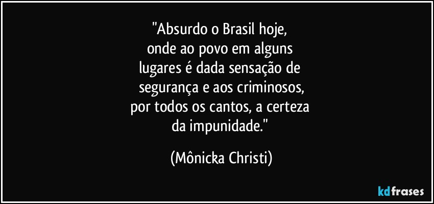 "Absurdo o Brasil hoje, 
onde ao povo em alguns 
lugares é dada sensação de 
segurança e aos criminosos,
por todos os cantos, a certeza 
da impunidade." (Mônicka Christi)