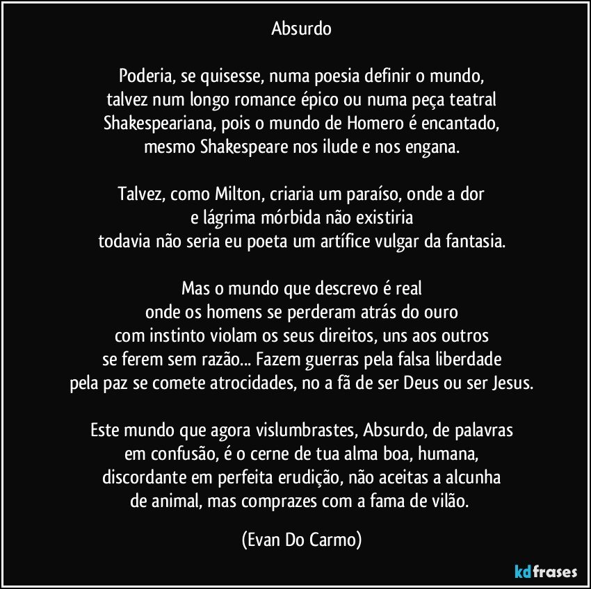 Absurdo

Poderia, se quisesse, numa poesia definir o mundo,
talvez num longo romance épico ou numa peça teatral
Shakespeariana, pois o mundo de Homero é encantado,
mesmo Shakespeare nos ilude e nos engana.

Talvez, como Milton, criaria um paraíso, onde a dor
e lágrima mórbida não existiria
todavia não seria eu poeta um artífice vulgar da fantasia.

Mas o mundo que descrevo é real
onde os homens se perderam atrás do ouro
com instinto violam os seus direitos, uns aos outros
se ferem sem razão... Fazem guerras pela falsa liberdade
pela paz se comete atrocidades, no a fã de ser Deus ou ser Jesus.

Este mundo que agora vislumbrastes, Absurdo, de palavras
em confusão, é o cerne de tua alma boa, humana,
discordante em perfeita erudição, não aceitas a alcunha
de animal, mas comprazes com a fama de vilão. (Evan Do Carmo)