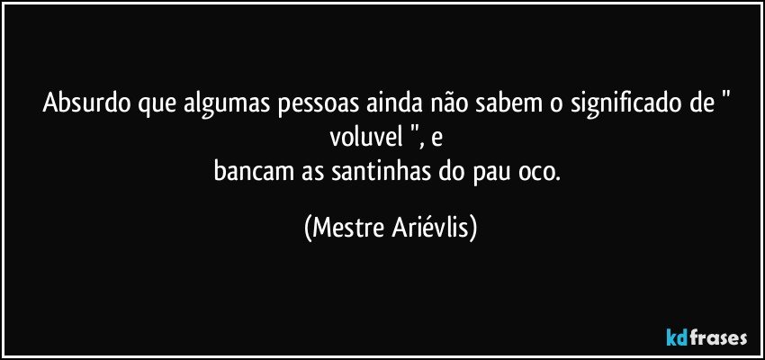 Absurdo que algumas pessoas ainda não sabem o significado de " voluvel ", e  
bancam as santinhas do pau oco. (Mestre Ariévlis)