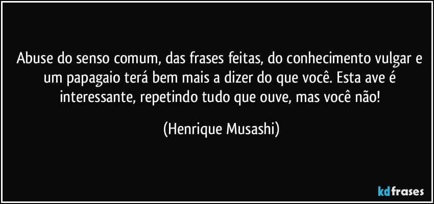 Abuse do senso comum, das frases feitas, do conhecimento vulgar e um papagaio terá bem mais a dizer do que você. Esta ave é interessante, repetindo tudo que ouve, mas você não! (Henrique Musashi)