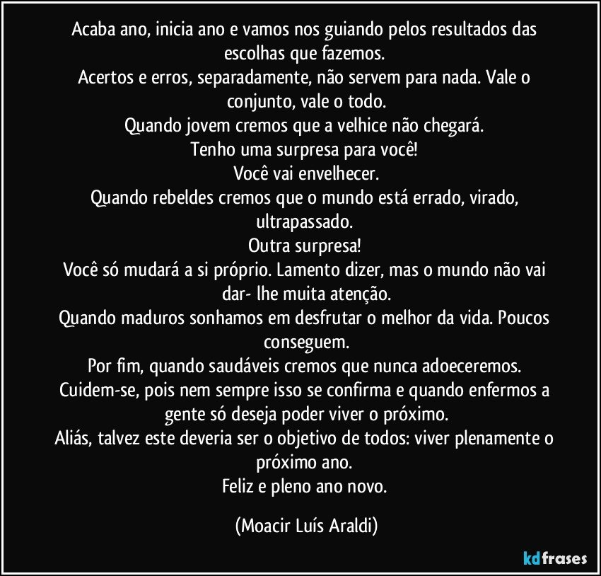 Acaba ano, inicia ano e vamos nos guiando pelos resultados das escolhas que fazemos. 
Acertos e erros, separadamente, não servem para nada. Vale o conjunto, vale o todo.
Quando jovem cremos que a velhice não chegará. 
Tenho uma surpresa para você! 
Você vai envelhecer.
Quando rebeldes cremos que o mundo está errado, virado, ultrapassado. 
Outra surpresa! 
Você só mudará a si próprio. Lamento dizer, mas o mundo não vai dar- lhe muita atenção.
Quando maduros sonhamos em desfrutar o melhor da vida. Poucos conseguem.
Por fim, quando saudáveis cremos que nunca adoeceremos. Cuidem-se, pois nem sempre isso se confirma e quando enfermos a gente só deseja poder viver o próximo.
Aliás, talvez este deveria ser o objetivo de todos: viver plenamente o próximo ano. 
Feliz e pleno ano novo. (Moacir Luís Araldi)