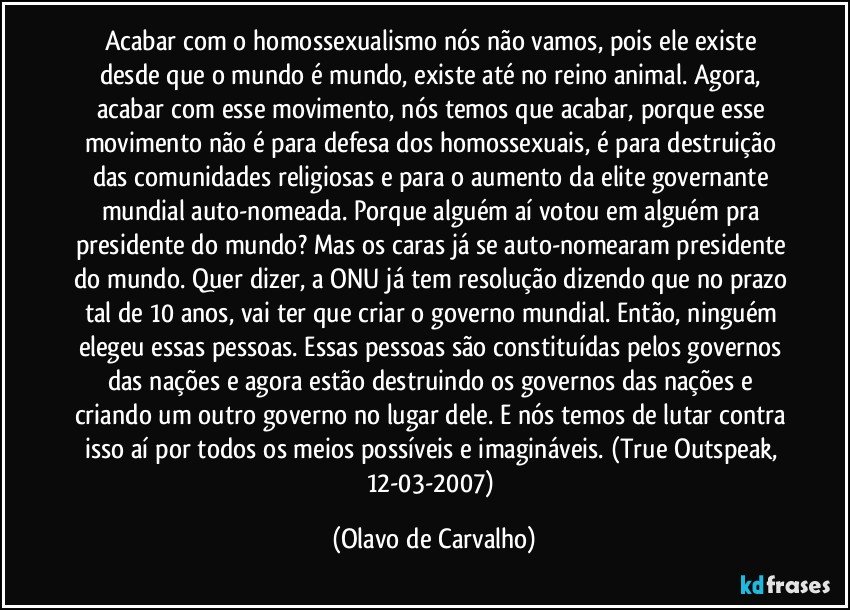 Acabar com o homossexualismo nós não vamos, pois ele existe desde que o mundo é mundo, existe até no reino animal. Agora, acabar com esse movimento, nós temos que acabar, porque esse movimento não é para defesa dos homossexuais, é para destruição das comunidades religiosas e para o aumento da elite governante mundial auto-nomeada. Porque alguém aí votou em alguém pra presidente do mundo? Mas os caras já se auto-nomearam presidente do mundo. Quer dizer, a ONU já tem resolução dizendo que no prazo tal de 10 anos, vai ter que criar o governo mundial. Então, ninguém elegeu essas pessoas. Essas pessoas são constituídas pelos governos das nações e agora estão destruindo os governos das nações e criando um outro governo no lugar dele. E nós temos de lutar contra isso aí por todos os meios possíveis e imagináveis. (True Outspeak, 12-03-2007) (Olavo de Carvalho)