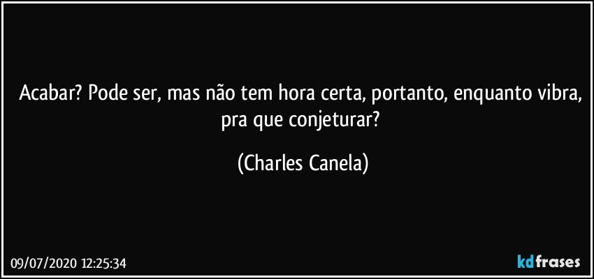 Acabar? Pode ser, mas não tem hora certa, portanto, enquanto vibra, pra que conjeturar? (Charles Canela)