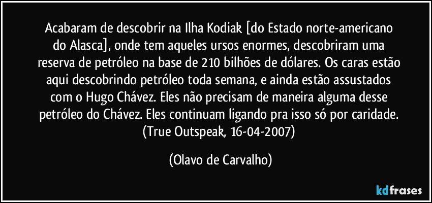 Acabaram de descobrir na Ilha Kodiak [do Estado norte-americano do Alasca], onde tem aqueles ursos enormes, descobriram uma reserva de petróleo na base de 210 bilhões de dólares. Os caras estão aqui descobrindo petróleo toda semana, e ainda estão assustados com o Hugo Chávez. Eles não precisam de maneira alguma desse petróleo do Chávez. Eles continuam ligando pra isso só por caridade. (True Outspeak, 16-04-2007) (Olavo de Carvalho)