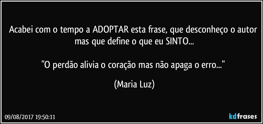 Acabei com o tempo a ADOPTAR esta frase, que desconheço o autor mas que define o que eu SINTO...

"O perdão alivia o coração mas não apaga o erro..." (Maria Luz)