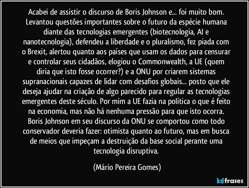 Acabei de assistir o discurso de Boris Johnson e... foi muito bom. Levantou questões importantes sobre o futuro da espécie humana diante das tecnologias emergentes (biotecnologia, AI e nanotecnologia), defendeu a liberdade e o pluralismo, fez piada com o Brexit, alertou quanto aos países que usam os dados para censurar e controlar seus cidadãos, elogiou o Commonwealth, a UE (quem diria que isto fosse ocorrer?) e a ONU por criarem sistemas supranacionais capazes de lidar com desafios globais... posto que ele deseja ajudar na criação de algo parecido para regular as tecnologias emergentes deste século. Por mim a UE fazia na política o que é feito na economia, mas não há nenhuma pressão para que isto ocorra. Boris Johnson em seu discurso da ONU se comportou como todo conservador deveria fazer: otimista quanto ao futuro, mas em busca de meios que impeçam a destruição da base social perante uma tecnologia disruptiva. (Mário Pereira Gomes)