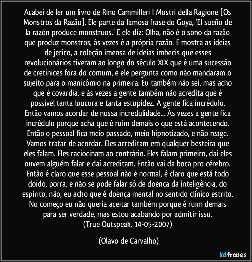 Acabei de ler um livro de Rino Cammilleri I Mostri della Ragione [Os Monstros da Razão]. Ele parte da famosa frase do Goya, ‘El sueño de la razón produce monstruos.’ E ele diz: Olha, não é o sono da razão que produz monstros, às vezes é a própria razão. E mostra as ideias de jerico, a coleção imensa de ideias imbecis que esses revolucionários tiveram ao longo do século XIX que é uma sucessão de cretinices fora do comum, e ele pergunta como não mandaram o sujeito para o manicômio na primeira. Eu também não sei, mas acho que é covardia, e às vezes a gente também não acredita que é possível tanta loucura e tanta estupidez. A gente fica incrédulo. Então vamos acordar de nossa incredulidade... Às vezes a gente fica incrédulo porque acha que é ruim demais o que está acontecendo. Então o pessoal fica meio passado, meio hipnotizado, e não reage. Vamos tratar de acordar. Eles acreditam em qualquer besteira que eles falam. Eles raciocinam ao contrário. Eles falam primeiro, daí eles ouvem alguém falar e daí acreditam. Então vai da boca pro cérebro. Então é claro que esse pessoal não é normal, é claro que está todo doido, porra, e não se pode falar só de doença da inteligência, do espírito, não, eu acho que é doença mental no sentido clínico estrito. No começo eu não queria aceitar também porque é ruim demais para ser verdade, mas estou acabando por admitir isso. 
(True Outspeak, 14-05-2007) (Olavo de Carvalho)