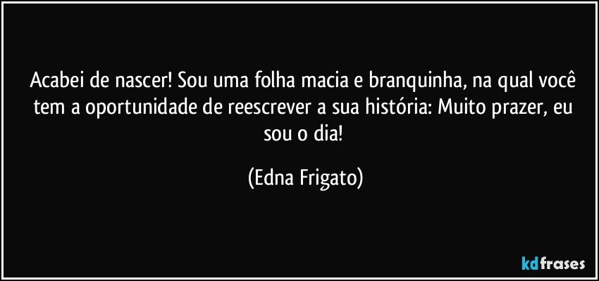 Acabei de nascer! Sou uma folha macia e branquinha, na qual você tem a oportunidade de reescrever a sua história: Muito prazer, eu sou o dia! (Edna Frigato)