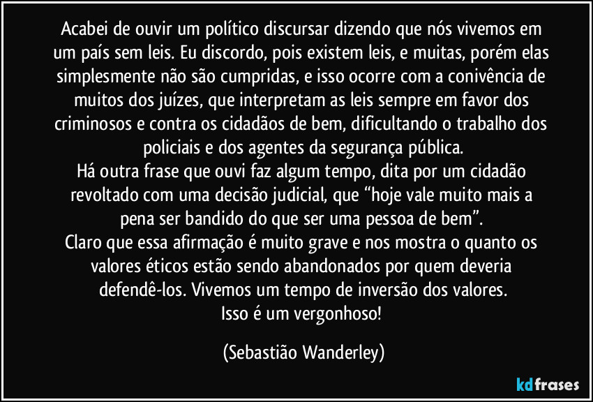 Acabei de ouvir um político discursar dizendo que nós vivemos em um país sem leis. Eu discordo, pois existem leis, e muitas, porém elas simplesmente não são cumpridas, e isso ocorre com a conivência de muitos dos juízes, que interpretam as leis sempre em favor dos criminosos e contra os cidadãos de bem, dificultando o trabalho dos policiais e dos agentes da segurança pública.
Há outra frase que ouvi faz algum tempo, dita por um cidadão revoltado com uma decisão judicial, que “hoje vale muito mais a pena ser bandido do que ser uma pessoa de bem”. 
Claro que essa afirmação é muito grave e nos mostra o quanto os valores éticos estão sendo abandonados por quem deveria defendê-los. Vivemos um tempo de inversão dos valores.
Isso é um vergonhoso! (Sebastião Wanderley)