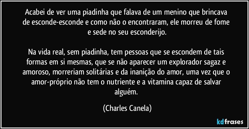 Acabei de ver uma piadinha que falava de um menino que brincava de esconde-esconde e como não o encontraram, ele morreu de fome e sede no seu esconderijo.

Na vida real, sem piadinha, tem pessoas que se escondem de tais formas em si mesmas, que se não aparecer um explorador sagaz e amoroso, morreriam solitárias e da inanição do amor, uma vez que o amor-próprio não tem o nutriente e a vitamina capaz de salvar alguém. (Charles Canela)