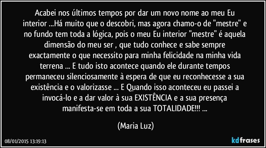 Acabei nos últimos tempos por dar um novo nome ao meu Eu interior ...Há muito que o descobri, mas agora chamo-o de "mestre" e no fundo tem toda a lógica, pois o meu Eu interior "mestre" é aquela dimensão do meu ser , que tudo conhece e sabe sempre exactamente o que necessito para minha felicidade na minha vida terrena ... E tudo isto acontece quando ele durante tempos permaneceu silenciosamente à espera de que eu  reconhecesse a sua existência e o valorizasse ... E Quando isso aconteceu eu passei a invocá-lo e a dar valor à sua EXISTÊNCIA  e a sua presença manifesta-se em toda a sua TOTALIDADE!!! ... (Maria Luz)