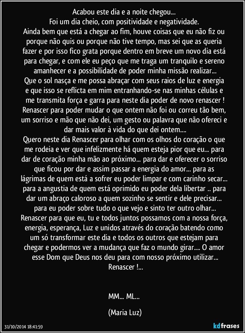 Acabou este dia e a noite chegou... 
Foi um dia cheio, com positividade e negatividade. 
Ainda bem que está a chegar ao fim, houve coisas que eu não fiz ou porque não quis ou porque não tive tempo, mas sei que as queria fazer e por isso fico grata porque dentro em breve um novo dia  está para chegar, e com ele eu peço que me traga um tranquilo e sereno amanhecer e a possibilidade de poder minha missão realizar...
Que o sol  nasça e me possa abraçar com seus raios de luz e energia e que isso se reflicta em mim entranhando-se nas minhas células e me transmita força e garra para neste dia poder de novo renascer !
Renascer para poder mudar o que ontem não foi ou correu tão bem, um sorriso e mão que não dei, um gesto ou palavra que não ofereci e dar mais valor à vida do que dei ontem...
Quero neste dia Renascer para olhar com os olhos do coração o que me rodeia  e ver que infelizmente há quem esteja pior que eu... para dar de coração minha mão ao próximo... para dar e oferecer o sorriso que ficou por dar e assim passar a energia do amor... para as lágrimas de quem está a sofrer eu poder limpar e com carinho secar... para a angustia de quem está oprimido eu poder dela libertar .. para dar um abraço caloroso a quem sozinho se sentir e dele precisar... para eu poder sobre tudo o que vejo e sinto ter outro olhar...
Renascer para que eu, tu e todos juntos possamos com a nossa força, energia, esperança, Luz  e unidos através do coração batendo como um só transformar este dia e todos os outros que estejam para chegar e podermos ver a mudança que faz o mundo girar... O amor esse Dom que Deus nos deu para com nosso próximo utilizar...
 Renascer !...


MM... ML... (Maria Luz)