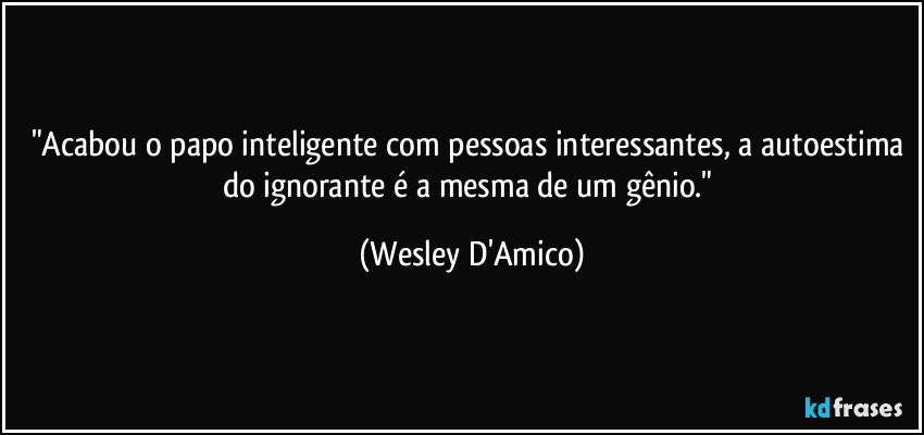 "Acabou o papo inteligente com pessoas interessantes, a autoestima do ignorante é a mesma de um gênio." (Wesley D'Amico)