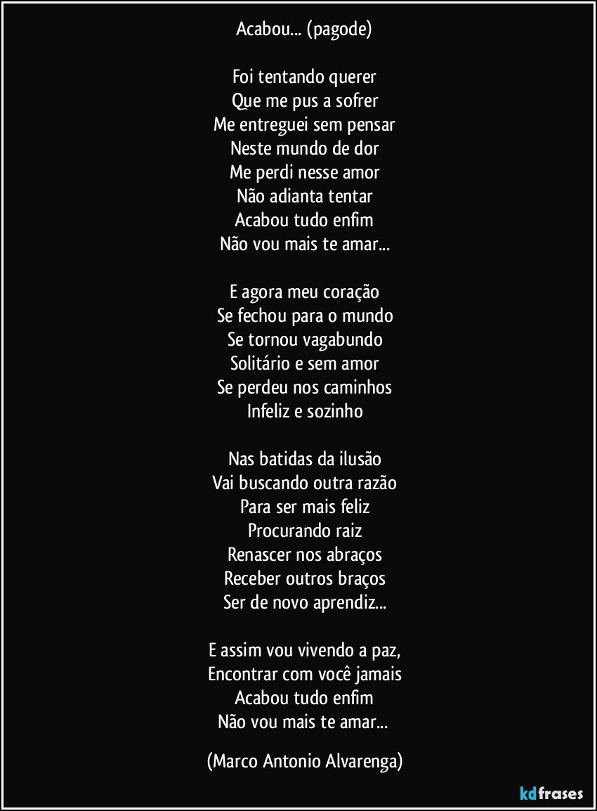 Acabou... (pagode)

Foi tentando querer
Que me pus a sofrer
Me entreguei sem pensar
Neste mundo de dor
Me perdi nesse amor
Não adianta tentar
Acabou tudo enfim
Não vou mais te amar...

E agora meu coração
Se fechou para o mundo
Se tornou vagabundo
Solitário e sem amor
Se perdeu nos caminhos
Infeliz e sozinho

Nas batidas da ilusão
Vai buscando outra razão
Para ser mais feliz
Procurando raiz
Renascer nos abraços
Receber outros braços
Ser de novo aprendiz...

E assim vou vivendo a paz,
Encontrar com você jamais
Acabou tudo enfim
Não vou mais te amar... (Marco Antonio Alvarenga)