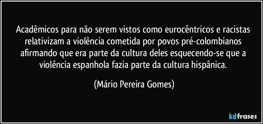 Acadêmicos para não serem vistos como eurocêntricos e racistas relativizam a violência cometida por povos pré-colombianos afirmando que era parte da cultura deles esquecendo-se que a violência espanhola fazia parte da cultura hispânica. (Mário Pereira Gomes)