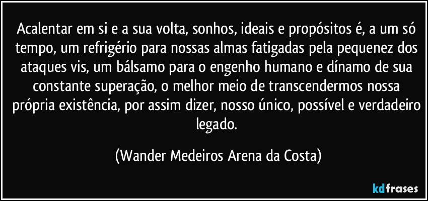 Acalentar em si e a sua volta, sonhos, ideais e propósitos é, a um só tempo, um refrigério para nossas almas fatigadas pela pequenez dos ataques vis, um bálsamo para o engenho humano e dínamo de sua constante superação, o melhor meio de transcendermos nossa própria existência, por assim dizer, nosso único, possível e verdadeiro legado. (Wander Medeiros Arena da Costa)