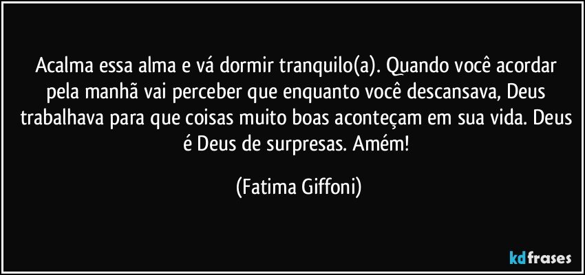 Acalma essa alma e vá dormir tranquilo(a). Quando você acordar pela manhã vai perceber que enquanto você descansava, Deus trabalhava para que coisas muito boas aconteçam em sua vida. Deus é Deus de surpresas. Amém! (Fatima Giffoni)