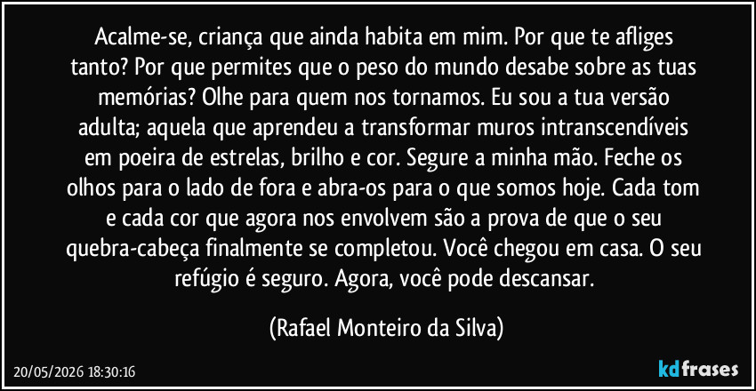 Acalme-se, criança que ainda habita em mim. Por que te afliges tanto? Por que permites que o peso do mundo desabe sobre as tuas memórias? Olhe para quem nos tornamos. Eu sou a tua versão adulta; aquela que aprendeu a transformar muros intranscendíveis em poeira de estrelas, brilho e cor. Segure a minha mão. Feche os olhos para o lado de fora e abra-os para o que somos hoje. Cada tom e cada cor que agora nos envolvem são a prova de que o seu quebra-cabeça finalmente se completou. Você chegou em casa. O seu refúgio é seguro. Agora, você pode descansar. (Rafael Monteiro da Silva)
