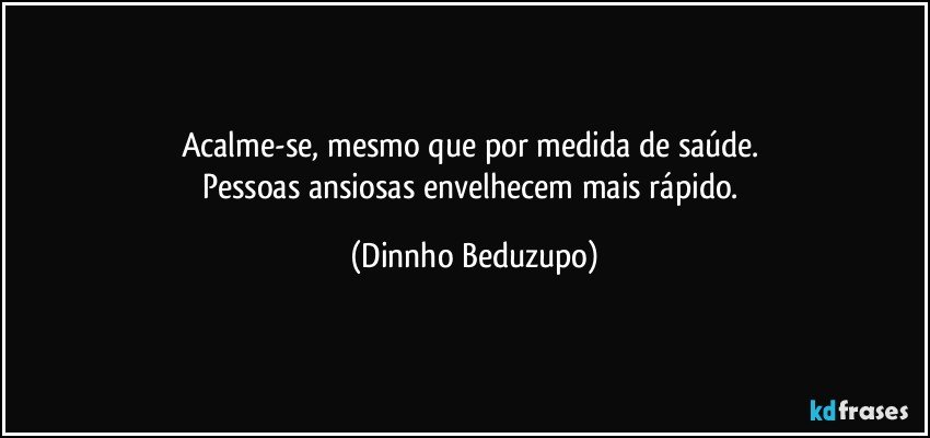 Acalme-se, mesmo que por medida de saúde. 
Pessoas ansiosas envelhecem mais rápido. (Dinnho Beduzupo)