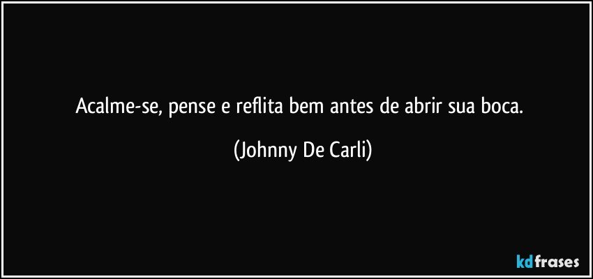 Acalme-se, pense e reflita bem antes de abrir sua boca. (Johnny De Carli)