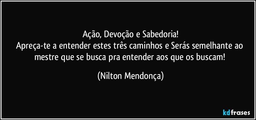 Ação, Devoção e Sabedoria!
Apreça-te a entender estes três caminhos e Serás semelhante ao mestre que se busca pra entender aos que os buscam! (Nilton Mendonça)