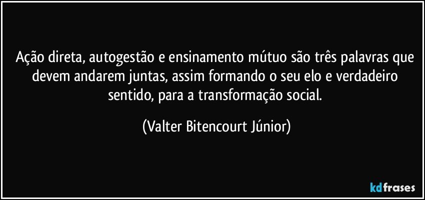 Ação direta, autogestão e ensinamento mútuo são três palavras que devem andarem juntas, assim formando o seu elo e verdadeiro sentido, para a transformação social. (Valter Bitencourt Júnior)