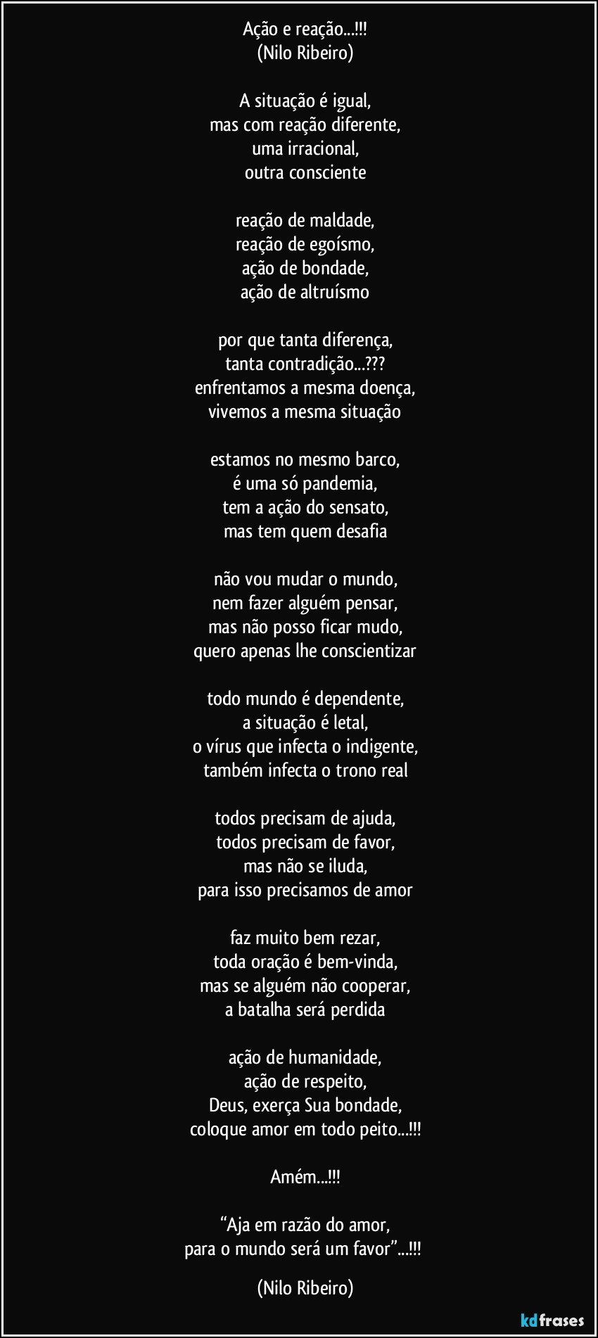 Ação e reação...!!!
(Nilo Ribeiro)

A situação é igual,
mas com reação diferente,
uma irracional,
outra consciente

reação de maldade,
reação de egoísmo,
ação de bondade,
ação de altruísmo

por que tanta diferença,
tanta contradição...???
enfrentamos a mesma doença,
vivemos a mesma situação

estamos no mesmo barco,
é uma só pandemia,
tem a ação do sensato,
mas tem quem desafia

não vou mudar o mundo,
nem fazer alguém pensar,
mas não posso ficar mudo,
quero apenas lhe conscientizar

todo mundo é dependente,
a situação é letal,
o vírus que infecta o indigente,
também infecta o trono real

todos precisam de ajuda,
todos precisam de favor,
mas não se iluda,
para isso precisamos de amor

faz muito bem rezar,
toda oração é bem-vinda,
mas se alguém não cooperar,
a batalha será perdida

ação de humanidade,
ação de respeito,
Deus, exerça Sua bondade,
coloque amor em todo peito...!!!

Amém...!!!

“Aja em razão do amor,
para o mundo será um favor”...!!! (Nilo Ribeiro)