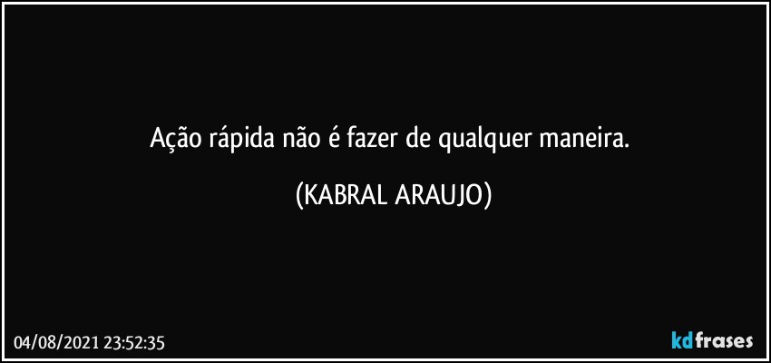 Ação rápida não é fazer de qualquer maneira. (KABRAL ARAUJO)