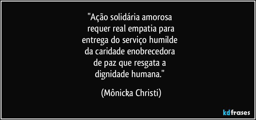"Ação solidária amorosa 
 requer real empatia para 
entrega do serviço humilde 
da caridade enobrecedora 
de paz que resgata a 
dignidade humana." (Mônicka Christi)