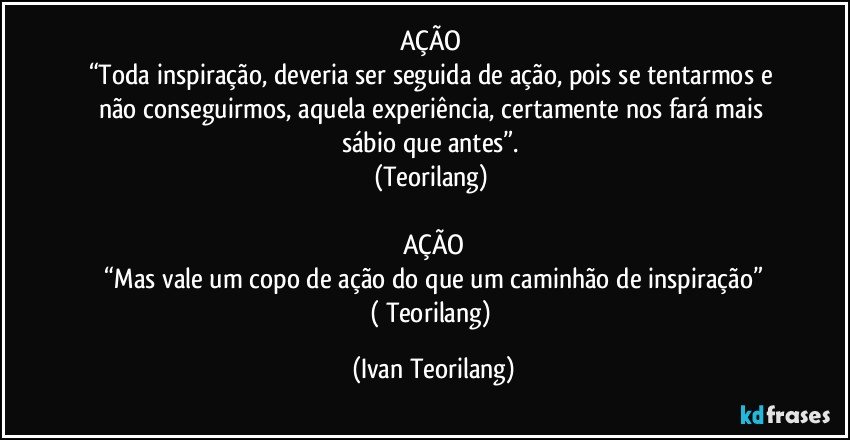 AÇÃO 
“Toda inspiração, deveria ser seguida de ação, pois se tentarmos e não conseguirmos, aquela experiência, certamente nos fará mais sábio que antes”. 
(Teorilang) 

AÇÃO
 “Mas vale um copo de ação do que um caminhão de inspiração” 
( Teorilang) (Ivan Teorilang)