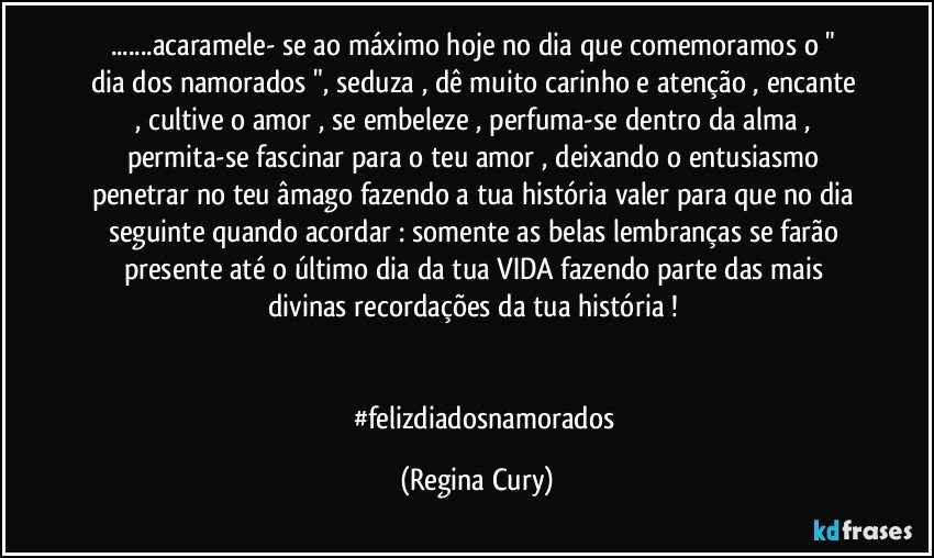 ...acaramele- se ao máximo  hoje no dia que comemoramos   o " dia   dos namorados ",  seduza , dê muito carinho e atenção , encante , cultive o amor , se embeleze ,  perfuma-se dentro da alma  , permita-se fascinar para o teu amor , deixando o entusiasmo penetrar no  teu  âmago fazendo a  tua história valer para que no dia seguinte quando acordar  : somente  as belas lembranças se farão presente até o último dia da tua VIDA  fazendo parte das mais  divinas recordações da tua história ! 


            #felizdiadosnamorados (Regina Cury)