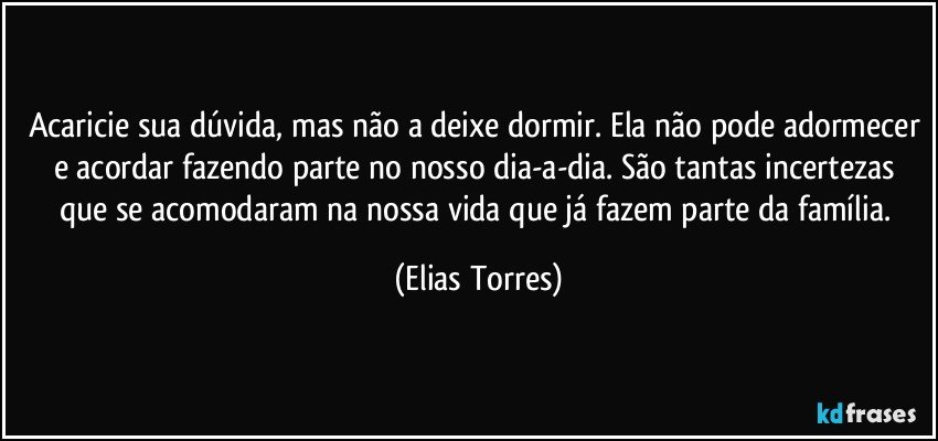 Acaricie sua dúvida, mas não a deixe dormir. Ela não pode adormecer e acordar fazendo parte no nosso dia-a-dia. São tantas incertezas que se acomodaram na nossa vida que já fazem parte da família. (Elias Torres)