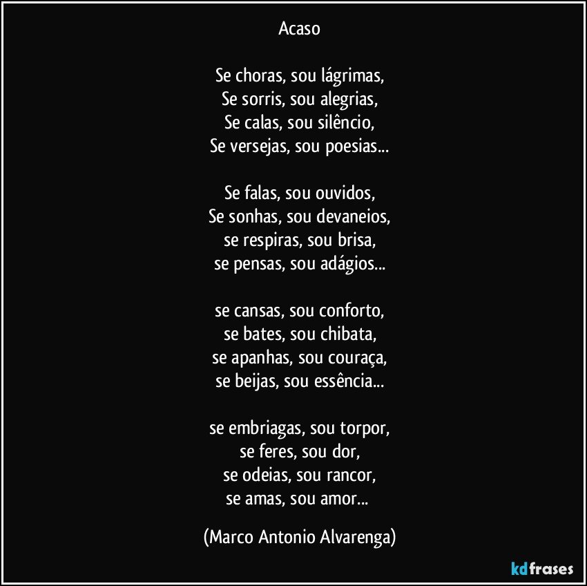 Acaso

Se choras, sou lágrimas,
Se sorris,  sou alegrias,
Se calas, sou silêncio,
Se versejas, sou poesias...

Se falas, sou ouvidos,
Se sonhas, sou devaneios,
se respiras, sou brisa,
se pensas, sou adágios...

se cansas, sou conforto,
se bates, sou chibata,
se apanhas,  sou couraça,
se beijas, sou essência...

se embriagas, sou torpor,
se feres, sou dor,
se odeias, sou rancor,
se amas, sou amor... (Marco Antonio Alvarenga)