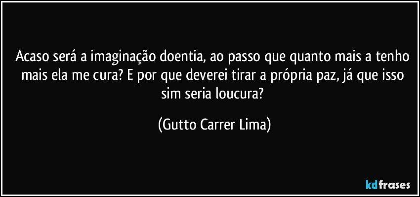 Acaso será a imaginação doentia, ao passo que quanto mais a tenho mais ela me cura? E por que deverei tirar a própria paz, já que isso sim seria loucura? (Gutto Carrer Lima)