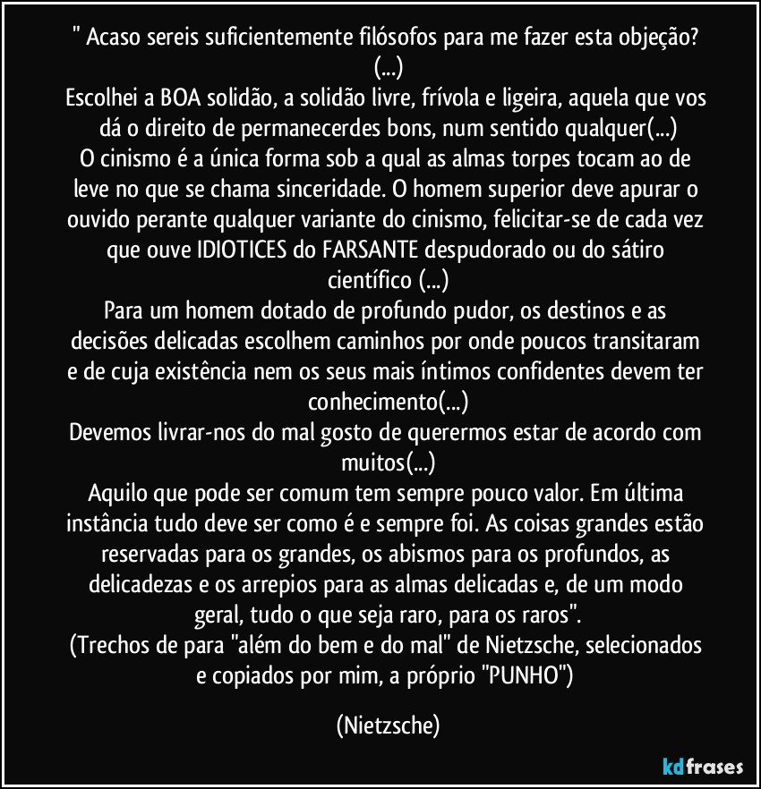 " Acaso sereis suficientemente filósofos para me fazer esta objeção? (...)
Escolhei a BOA solidão, a solidão livre, frívola e ligeira, aquela que vos dá o direito de permanecerdes bons, num sentido qualquer(...)
O cinismo é a única forma sob a qual as almas torpes tocam ao de leve no que se chama sinceridade. O homem superior deve apurar o ouvido perante qualquer variante do cinismo, felicitar-se de cada vez que ouve IDIOTICES do FARSANTE despudorado ou do sátiro científico (...)
Para um homem dotado de profundo pudor, os destinos e as decisões delicadas escolhem caminhos por onde poucos transitaram e de cuja existência nem os seus mais íntimos confidentes devem ter conhecimento(...)
Devemos livrar-nos do mal gosto de querermos estar de acordo com muitos(...)
Aquilo que pode ser comum tem sempre pouco valor. Em última instância tudo deve ser como é e sempre foi. As coisas grandes estão reservadas para os grandes, os abismos para os profundos, as delicadezas e os arrepios para as almas delicadas e, de um modo geral, tudo o que seja raro, para os raros".
(Trechos de para "além do bem e do mal" de Nietzsche, selecionados e copiados por mim, a próprio "PUNHO") (Nietzsche)