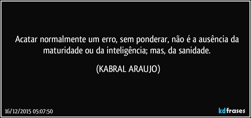 Acatar normalmente um erro, sem ponderar, não é a ausência da maturidade ou da inteligência; mas, da sanidade. (KABRAL ARAUJO)