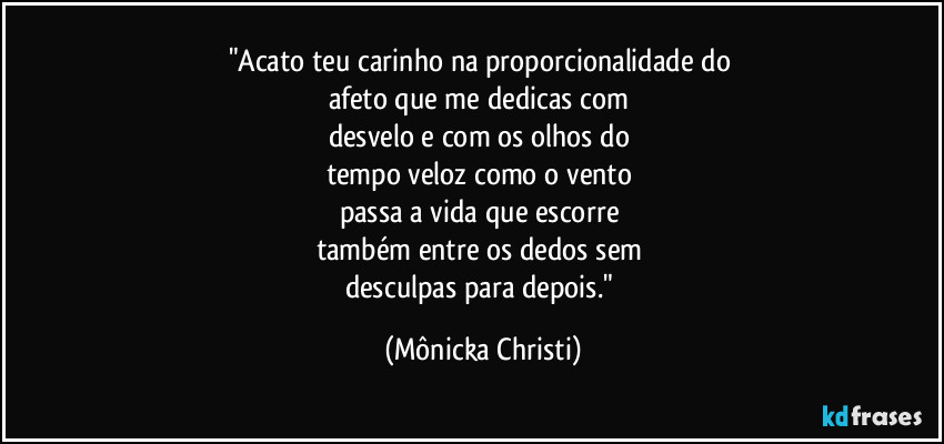 "Acato teu carinho na proporcionalidade do 
afeto que me dedicas com 
desvelo e com os olhos do 
tempo veloz como o vento 
passa a vida que escorre 
também entre os dedos sem 
desculpas para depois." (Mônicka Christi)